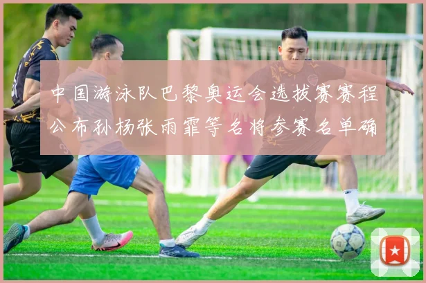中国游泳队巴黎奥运会选拔赛赛程公布孙杨张雨霏等名将参赛名单确认
