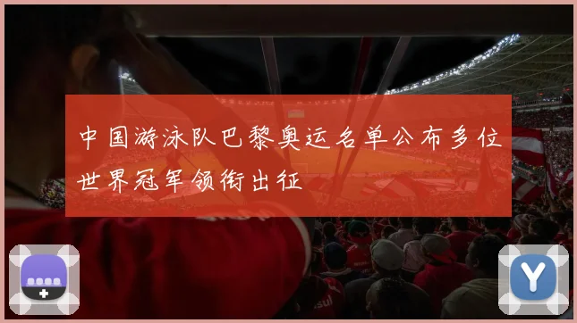中国游泳队巴黎奥运名单公布多位世界冠军领衔出征