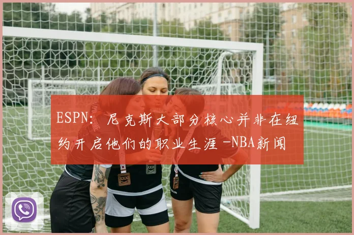 ESPN:尼克斯大部分核心并非在纽约开启他们的职业生涯 -NBA新闻