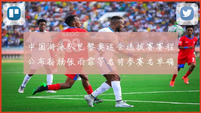 中国游泳队巴黎奥运会选拔赛赛程公布孙杨张雨霏等名将参赛名单确认