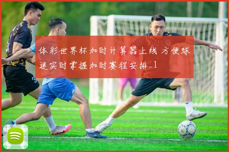 体彩世界杯加时计算器上线 方便球迷实时掌握加时赛程安排_1