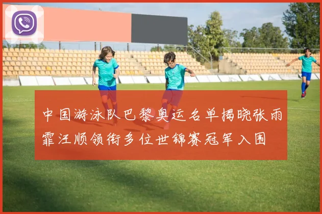 中国游泳队巴黎奥运名单揭晓张雨霏汪顺领衔多位世锦赛冠军入围