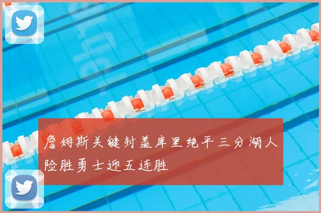 詹姆斯关键封盖库里绝平三分湖人险胜勇士迎五连胜