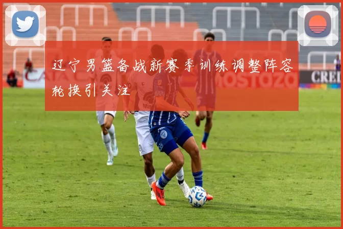 辽宁男篮备战新赛季训练调整阵容轮换引关注