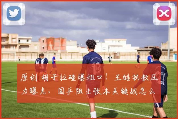 原创 胡子拉碴爆粗口！王皓执教压力曝光，国乒阻击张本关键战怎么打？