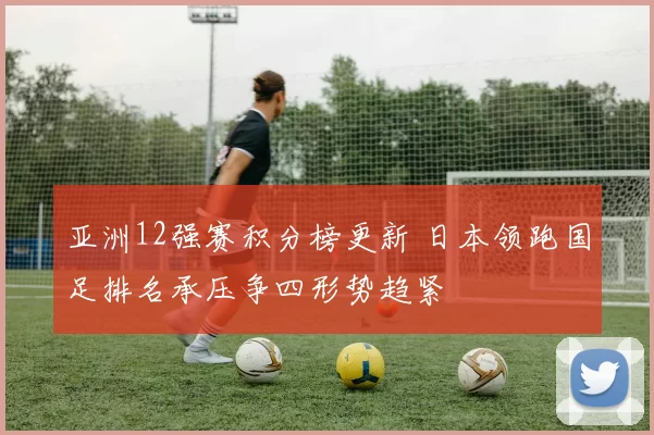亚洲12强赛积分榜更新 日本领跑国足排名承压争四形势趋紧