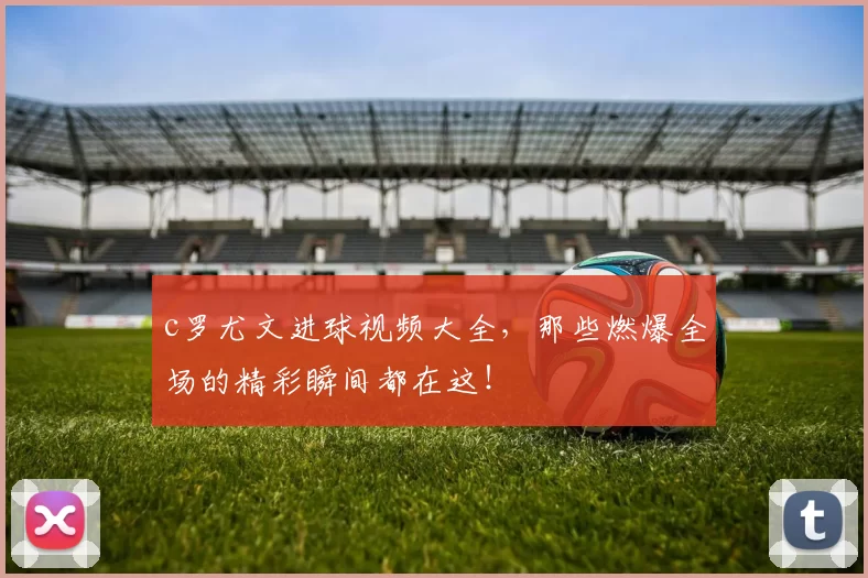 c罗尤文进球视频大全，那些燃爆全场的精彩瞬间都在这！
