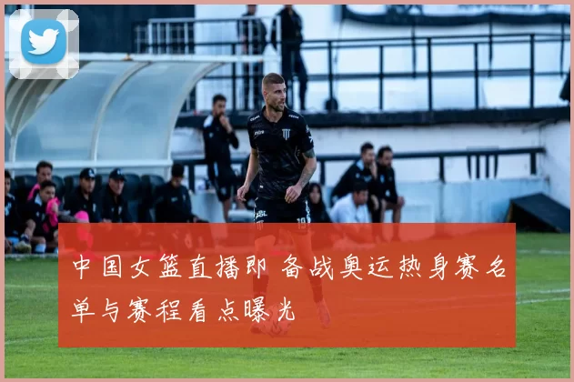 中国女篮直播即 备战奥运热身赛名单与赛程看点曝光