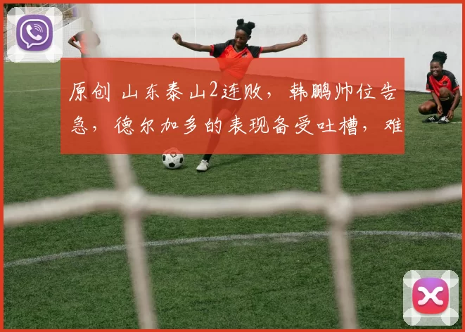 原创 山东泰山2连败，韩鹏帅位告急，德尔加多的表现备受吐槽，难道不如段刘愚吗？