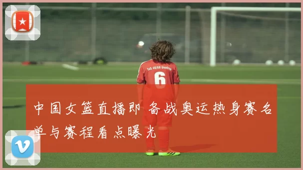 中国女篮直播即 备战奥运热身赛名单与赛程看点曝光
