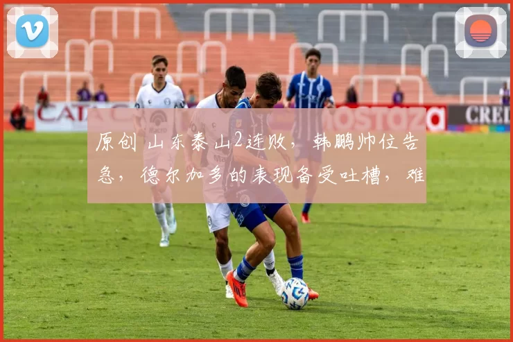 原创 山东泰山2连败，韩鹏帅位告急，德尔加多的表现备受吐槽，难道不如段刘愚吗？