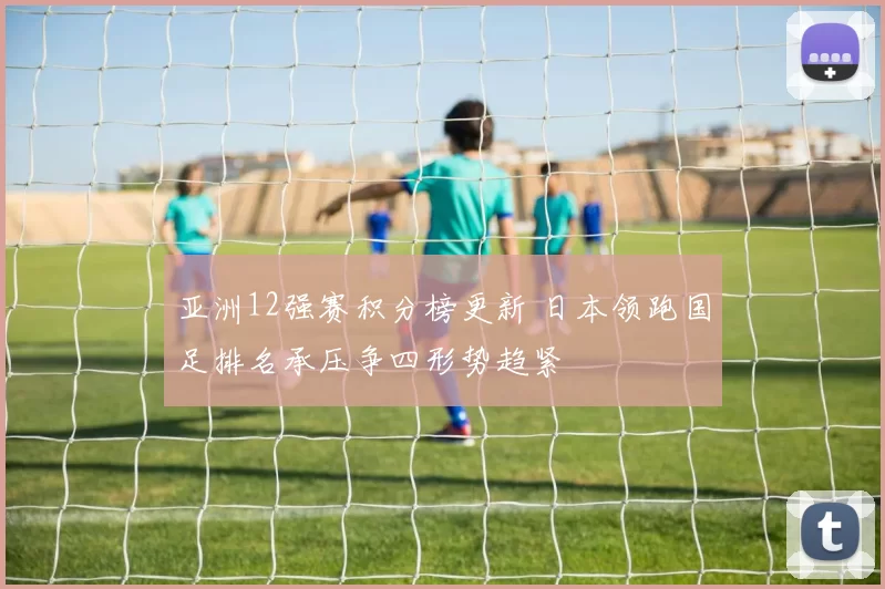 亚洲12强赛积分榜更新 日本领跑国足排名承压争四形势趋紧