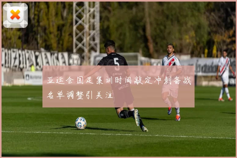 亚运会国足集训时间敲定冲刺备战名单调整引关注