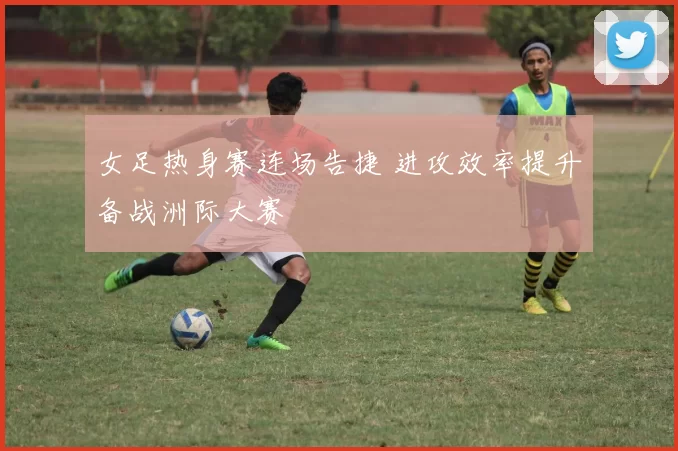 女足热身赛连场告捷 进攻效率提升备战洲际大赛