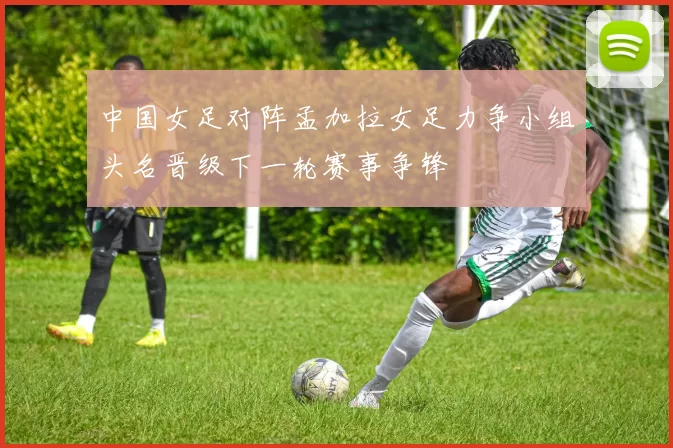 中国女足对阵孟加拉女足力争小组头名晋级下一轮赛事争锋