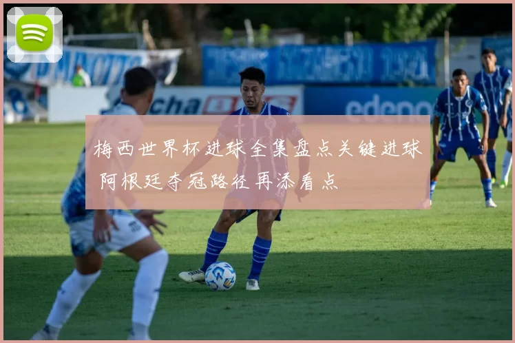 梅西世界杯进球全集盘点关键进球 阿根廷夺冠路径再添看点