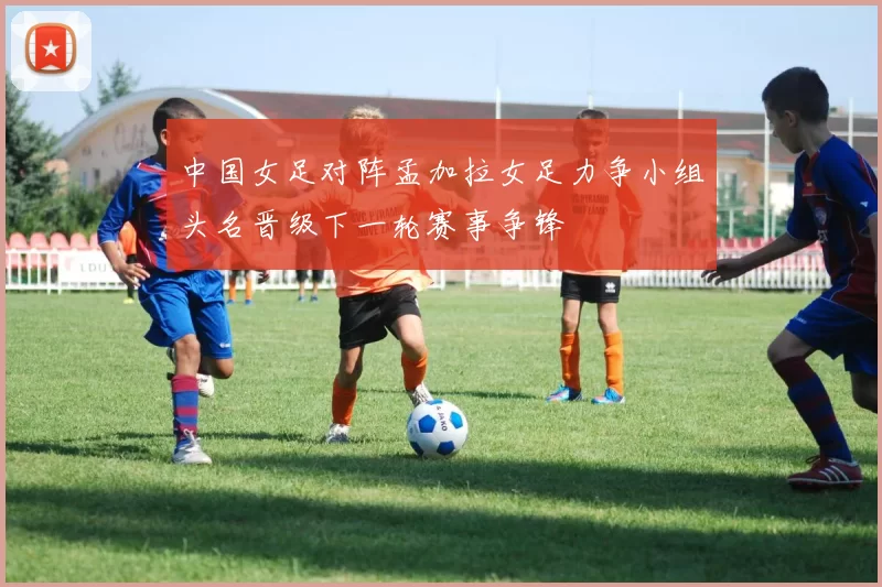 中国女足对阵孟加拉女足力争小组头名晋级下一轮赛事争锋